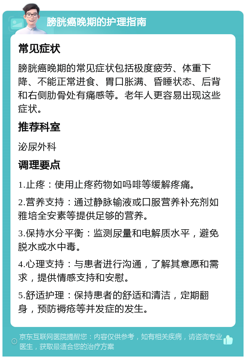 膀胱癌晚期的护理指南 常见症状 膀胱癌晚期的常见症状包括极度疲劳、体重下降、不能正常进食、胃口胀满、昏睡状态、后背和右侧肋骨处有痛感等。老年人更容易出现这些症状。 推荐科室 泌尿外科 调理要点 1.止疼：使用止疼药物如吗啡等缓解疼痛。 2.营养支持：通过静脉输液或口服营养补充剂如雅培全安素等提供足够的营养。 3.保持水分平衡：监测尿量和电解质水平，避免脱水或水中毒。 4.心理支持：与患者进行沟通，了解其意愿和需求，提供情感支持和安慰。 5.舒适护理：保持患者的舒适和清洁，定期翻身，预防褥疮等并发症的发生。