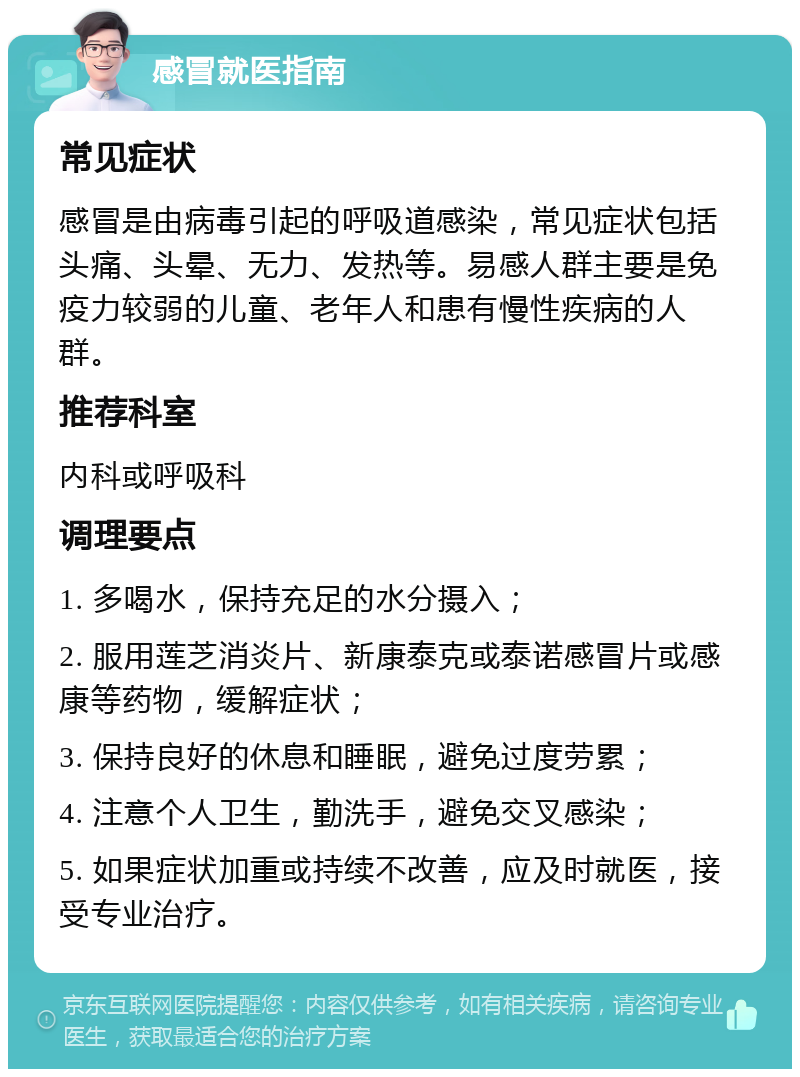 感冒就医指南 常见症状 感冒是由病毒引起的呼吸道感染，常见症状包括头痛、头晕、无力、发热等。易感人群主要是免疫力较弱的儿童、老年人和患有慢性疾病的人群。 推荐科室 内科或呼吸科 调理要点 1. 多喝水，保持充足的水分摄入； 2. 服用莲芝消炎片、新康泰克或泰诺感冒片或感康等药物，缓解症状； 3. 保持良好的休息和睡眠，避免过度劳累； 4. 注意个人卫生，勤洗手，避免交叉感染； 5. 如果症状加重或持续不改善，应及时就医，接受专业治疗。