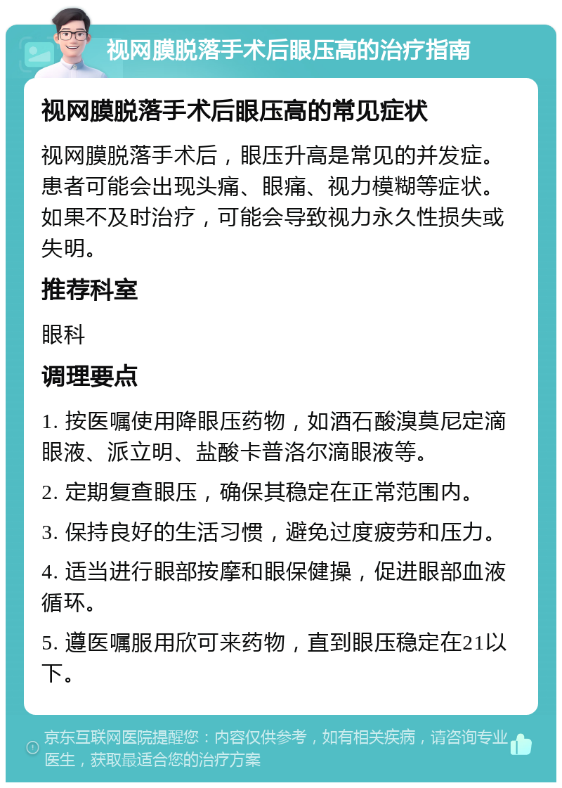 视网膜脱落手术后眼压高的治疗指南 视网膜脱落手术后眼压高的常见症状 视网膜脱落手术后，眼压升高是常见的并发症。患者可能会出现头痛、眼痛、视力模糊等症状。如果不及时治疗，可能会导致视力永久性损失或失明。 推荐科室 眼科 调理要点 1. 按医嘱使用降眼压药物，如酒石酸溴莫尼定滴眼液、派立明、盐酸卡普洛尔滴眼液等。 2. 定期复查眼压，确保其稳定在正常范围内。 3. 保持良好的生活习惯，避免过度疲劳和压力。 4. 适当进行眼部按摩和眼保健操，促进眼部血液循环。 5. 遵医嘱服用欣可来药物，直到眼压稳定在21以下。