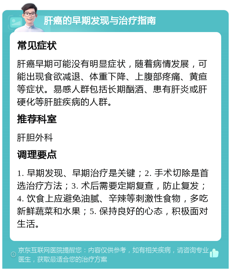 肝癌的早期发现与治疗指南 常见症状 肝癌早期可能没有明显症状，随着病情发展，可能出现食欲减退、体重下降、上腹部疼痛、黄疸等症状。易感人群包括长期酗酒、患有肝炎或肝硬化等肝脏疾病的人群。 推荐科室 肝胆外科 调理要点 1. 早期发现、早期治疗是关键；2. 手术切除是首选治疗方法；3. 术后需要定期复查，防止复发；4. 饮食上应避免油腻、辛辣等刺激性食物，多吃新鲜蔬菜和水果；5. 保持良好的心态，积极面对生活。