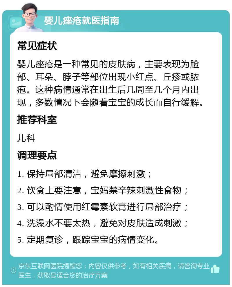 婴儿痤疮就医指南 常见症状 婴儿痤疮是一种常见的皮肤病，主要表现为脸部、耳朵、脖子等部位出现小红点、丘疹或脓疱。这种病情通常在出生后几周至几个月内出现，多数情况下会随着宝宝的成长而自行缓解。 推荐科室 儿科 调理要点 1. 保持局部清洁，避免摩擦刺激； 2. 饮食上要注意，宝妈禁辛辣刺激性食物； 3. 可以酌情使用红霉素软膏进行局部治疗； 4. 洗澡水不要太热，避免对皮肤造成刺激； 5. 定期复诊，跟踪宝宝的病情变化。