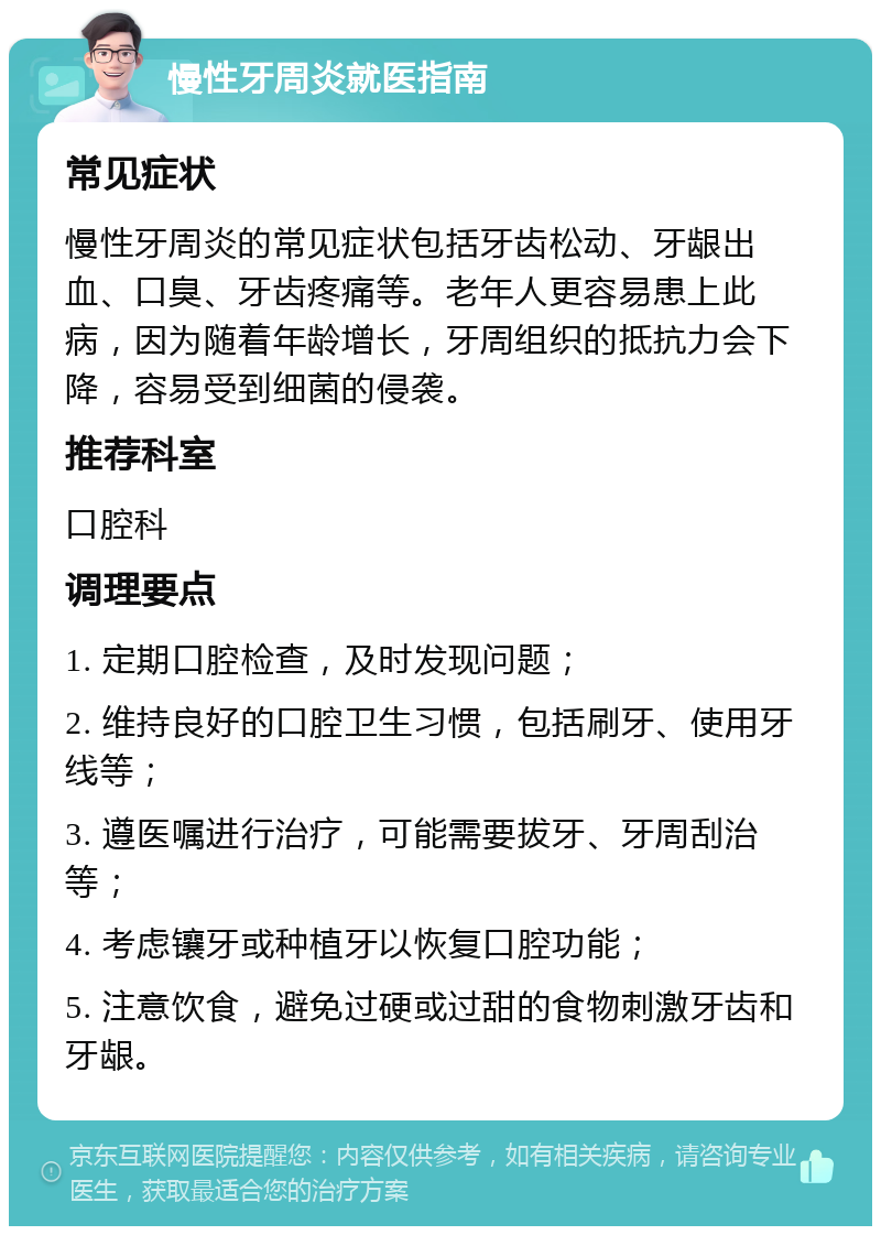 慢性牙周炎就医指南 常见症状 慢性牙周炎的常见症状包括牙齿松动、牙龈出血、口臭、牙齿疼痛等。老年人更容易患上此病，因为随着年龄增长，牙周组织的抵抗力会下降，容易受到细菌的侵袭。 推荐科室 口腔科 调理要点 1. 定期口腔检查，及时发现问题； 2. 维持良好的口腔卫生习惯，包括刷牙、使用牙线等； 3. 遵医嘱进行治疗，可能需要拔牙、牙周刮治等； 4. 考虑镶牙或种植牙以恢复口腔功能； 5. 注意饮食，避免过硬或过甜的食物刺激牙齿和牙龈。