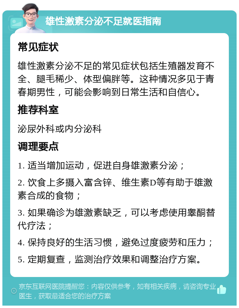 雄性激素分泌不足就医指南 常见症状 雄性激素分泌不足的常见症状包括生殖器发育不全、腿毛稀少、体型偏胖等。这种情况多见于青春期男性，可能会影响到日常生活和自信心。 推荐科室 泌尿外科或内分泌科 调理要点 1. 适当增加运动，促进自身雄激素分泌； 2. 饮食上多摄入富含锌、维生素D等有助于雄激素合成的食物； 3. 如果确诊为雄激素缺乏，可以考虑使用睾酮替代疗法； 4. 保持良好的生活习惯，避免过度疲劳和压力； 5. 定期复查，监测治疗效果和调整治疗方案。