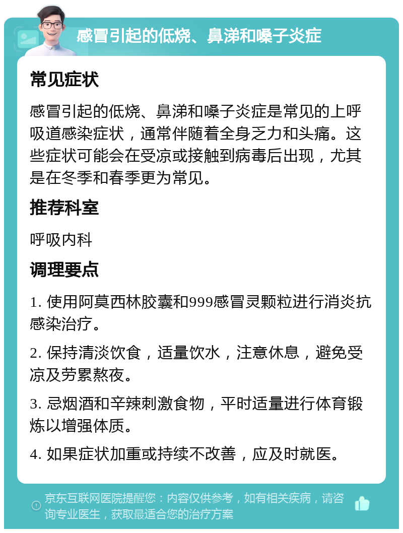 感冒引起的低烧、鼻涕和嗓子炎症 常见症状 感冒引起的低烧、鼻涕和嗓子炎症是常见的上呼吸道感染症状，通常伴随着全身乏力和头痛。这些症状可能会在受凉或接触到病毒后出现，尤其是在冬季和春季更为常见。 推荐科室 呼吸内科 调理要点 1. 使用阿莫西林胶囊和999感冒灵颗粒进行消炎抗感染治疗。 2. 保持清淡饮食，适量饮水，注意休息，避免受凉及劳累熬夜。 3. 忌烟酒和辛辣刺激食物，平时适量进行体育锻炼以增强体质。 4. 如果症状加重或持续不改善，应及时就医。