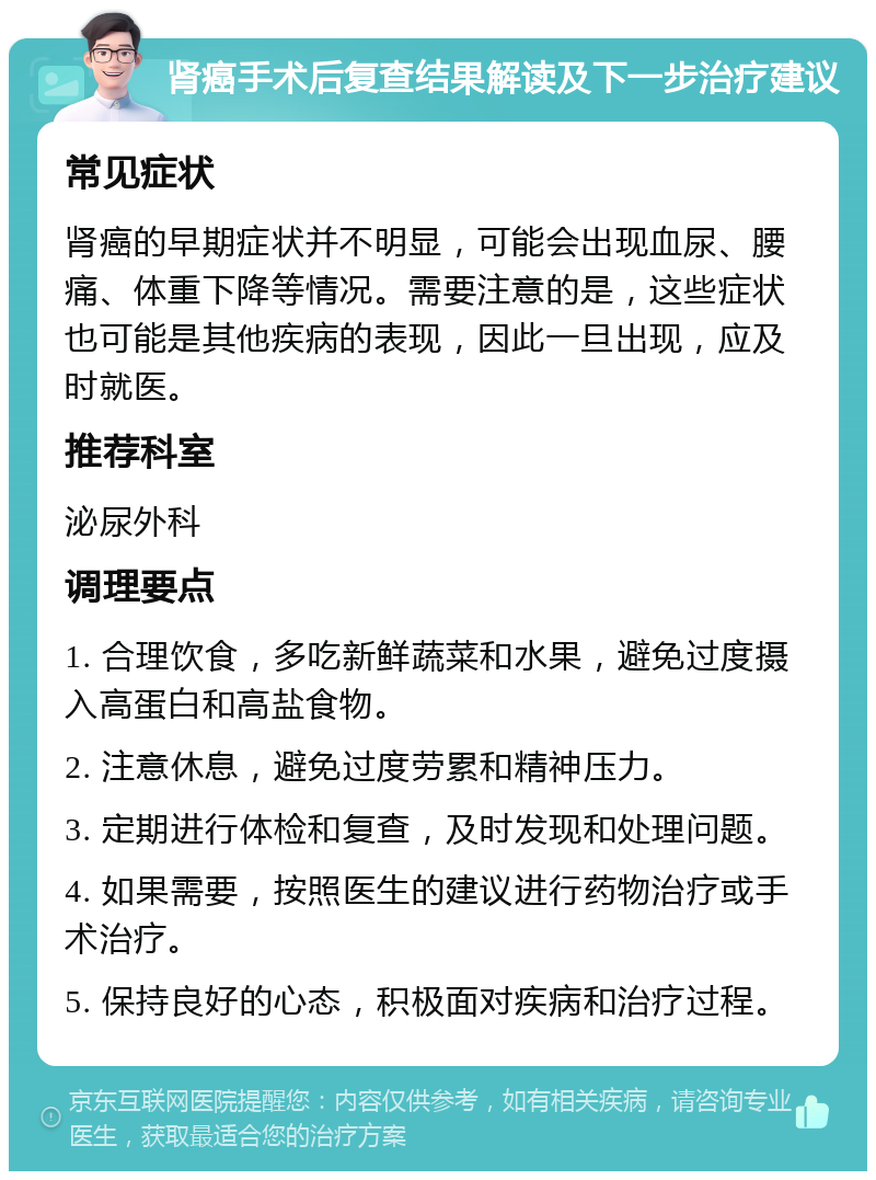 肾癌手术后复查结果解读及下一步治疗建议 常见症状 肾癌的早期症状并不明显，可能会出现血尿、腰痛、体重下降等情况。需要注意的是，这些症状也可能是其他疾病的表现，因此一旦出现，应及时就医。 推荐科室 泌尿外科 调理要点 1. 合理饮食，多吃新鲜蔬菜和水果，避免过度摄入高蛋白和高盐食物。 2. 注意休息，避免过度劳累和精神压力。 3. 定期进行体检和复查，及时发现和处理问题。 4. 如果需要，按照医生的建议进行药物治疗或手术治疗。 5. 保持良好的心态，积极面对疾病和治疗过程。