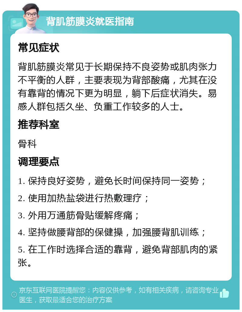 背肌筋膜炎就医指南 常见症状 背肌筋膜炎常见于长期保持不良姿势或肌肉张力不平衡的人群，主要表现为背部酸痛，尤其在没有靠背的情况下更为明显，躺下后症状消失。易感人群包括久坐、负重工作较多的人士。 推荐科室 骨科 调理要点 1. 保持良好姿势，避免长时间保持同一姿势； 2. 使用加热盐袋进行热敷理疗； 3. 外用万通筋骨贴缓解疼痛； 4. 坚持做腰背部的保健操，加强腰背肌训练； 5. 在工作时选择合适的靠背，避免背部肌肉的紧张。