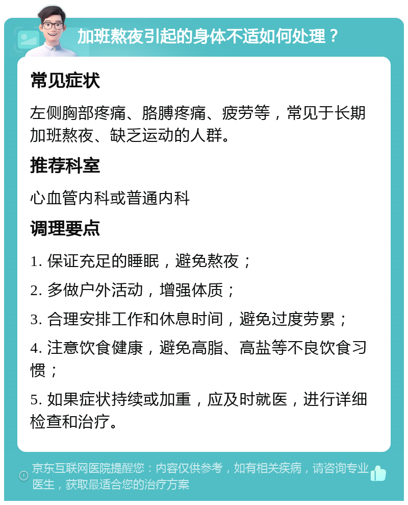 加班熬夜引起的身体不适如何处理？ 常见症状 左侧胸部疼痛、胳膊疼痛、疲劳等，常见于长期加班熬夜、缺乏运动的人群。 推荐科室 心血管内科或普通内科 调理要点 1. 保证充足的睡眠，避免熬夜； 2. 多做户外活动，增强体质； 3. 合理安排工作和休息时间，避免过度劳累； 4. 注意饮食健康，避免高脂、高盐等不良饮食习惯； 5. 如果症状持续或加重，应及时就医，进行详细检查和治疗。