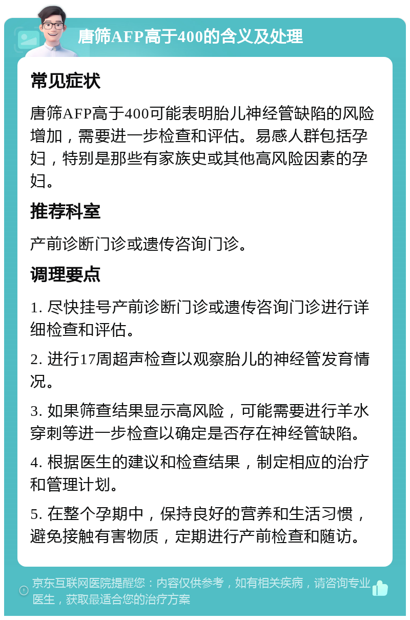 唐筛AFP高于400的含义及处理 常见症状 唐筛AFP高于400可能表明胎儿神经管缺陷的风险增加，需要进一步检查和评估。易感人群包括孕妇，特别是那些有家族史或其他高风险因素的孕妇。 推荐科室 产前诊断门诊或遗传咨询门诊。 调理要点 1. 尽快挂号产前诊断门诊或遗传咨询门诊进行详细检查和评估。 2. 进行17周超声检查以观察胎儿的神经管发育情况。 3. 如果筛查结果显示高风险，可能需要进行羊水穿刺等进一步检查以确定是否存在神经管缺陷。 4. 根据医生的建议和检查结果，制定相应的治疗和管理计划。 5. 在整个孕期中，保持良好的营养和生活习惯，避免接触有害物质，定期进行产前检查和随访。