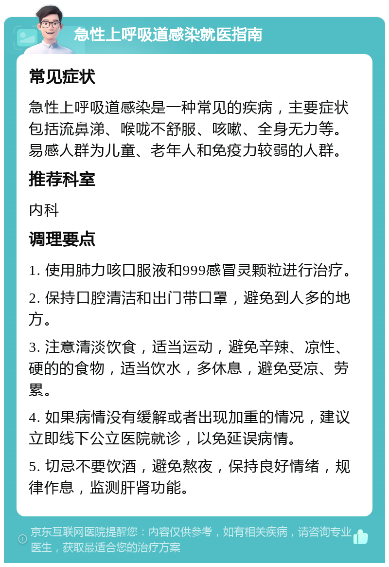 急性上呼吸道感染就医指南 常见症状 急性上呼吸道感染是一种常见的疾病，主要症状包括流鼻涕、喉咙不舒服、咳嗽、全身无力等。易感人群为儿童、老年人和免疫力较弱的人群。 推荐科室 内科 调理要点 1. 使用肺力咳口服液和999感冒灵颗粒进行治疗。 2. 保持口腔清洁和出门带口罩，避免到人多的地方。 3. 注意清淡饮食，适当运动，避免辛辣、凉性、硬的的食物，适当饮水，多休息，避免受凉、劳累。 4. 如果病情没有缓解或者出现加重的情况，建议立即线下公立医院就诊，以免延误病情。 5. 切忌不要饮酒，避免熬夜，保持良好情绪，规律作息，监测肝肾功能。