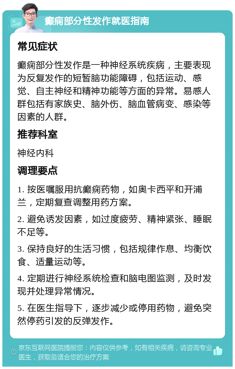 癫痫部分性发作就医指南 常见症状 癫痫部分性发作是一种神经系统疾病，主要表现为反复发作的短暂脑功能障碍，包括运动、感觉、自主神经和精神功能等方面的异常。易感人群包括有家族史、脑外伤、脑血管病变、感染等因素的人群。 推荐科室 神经内科 调理要点 1. 按医嘱服用抗癫痫药物，如奥卡西平和开浦兰，定期复查调整用药方案。 2. 避免诱发因素，如过度疲劳、精神紧张、睡眠不足等。 3. 保持良好的生活习惯，包括规律作息、均衡饮食、适量运动等。 4. 定期进行神经系统检查和脑电图监测，及时发现并处理异常情况。 5. 在医生指导下，逐步减少或停用药物，避免突然停药引发的反弹发作。