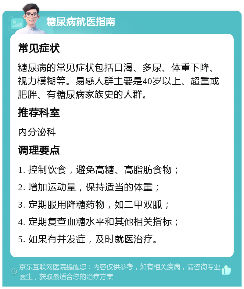 糖尿病就医指南 常见症状 糖尿病的常见症状包括口渴、多尿、体重下降、视力模糊等。易感人群主要是40岁以上、超重或肥胖、有糖尿病家族史的人群。 推荐科室 内分泌科 调理要点 1. 控制饮食，避免高糖、高脂肪食物； 2. 增加运动量，保持适当的体重； 3. 定期服用降糖药物，如二甲双胍； 4. 定期复查血糖水平和其他相关指标； 5. 如果有并发症，及时就医治疗。