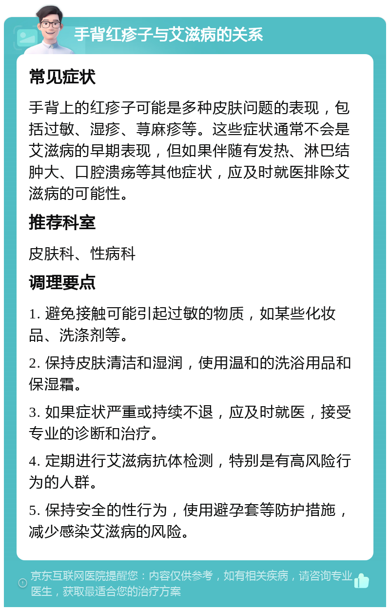 手背红疹子与艾滋病的关系 常见症状 手背上的红疹子可能是多种皮肤问题的表现，包括过敏、湿疹、荨麻疹等。这些症状通常不会是艾滋病的早期表现，但如果伴随有发热、淋巴结肿大、口腔溃疡等其他症状，应及时就医排除艾滋病的可能性。 推荐科室 皮肤科、性病科 调理要点 1. 避免接触可能引起过敏的物质，如某些化妆品、洗涤剂等。 2. 保持皮肤清洁和湿润，使用温和的洗浴用品和保湿霜。 3. 如果症状严重或持续不退，应及时就医，接受专业的诊断和治疗。 4. 定期进行艾滋病抗体检测，特别是有高风险行为的人群。 5. 保持安全的性行为，使用避孕套等防护措施，减少感染艾滋病的风险。