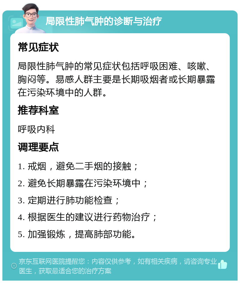 局限性肺气肿的诊断与治疗 常见症状 局限性肺气肿的常见症状包括呼吸困难、咳嗽、胸闷等。易感人群主要是长期吸烟者或长期暴露在污染环境中的人群。 推荐科室 呼吸内科 调理要点 1. 戒烟，避免二手烟的接触； 2. 避免长期暴露在污染环境中； 3. 定期进行肺功能检查； 4. 根据医生的建议进行药物治疗； 5. 加强锻炼，提高肺部功能。