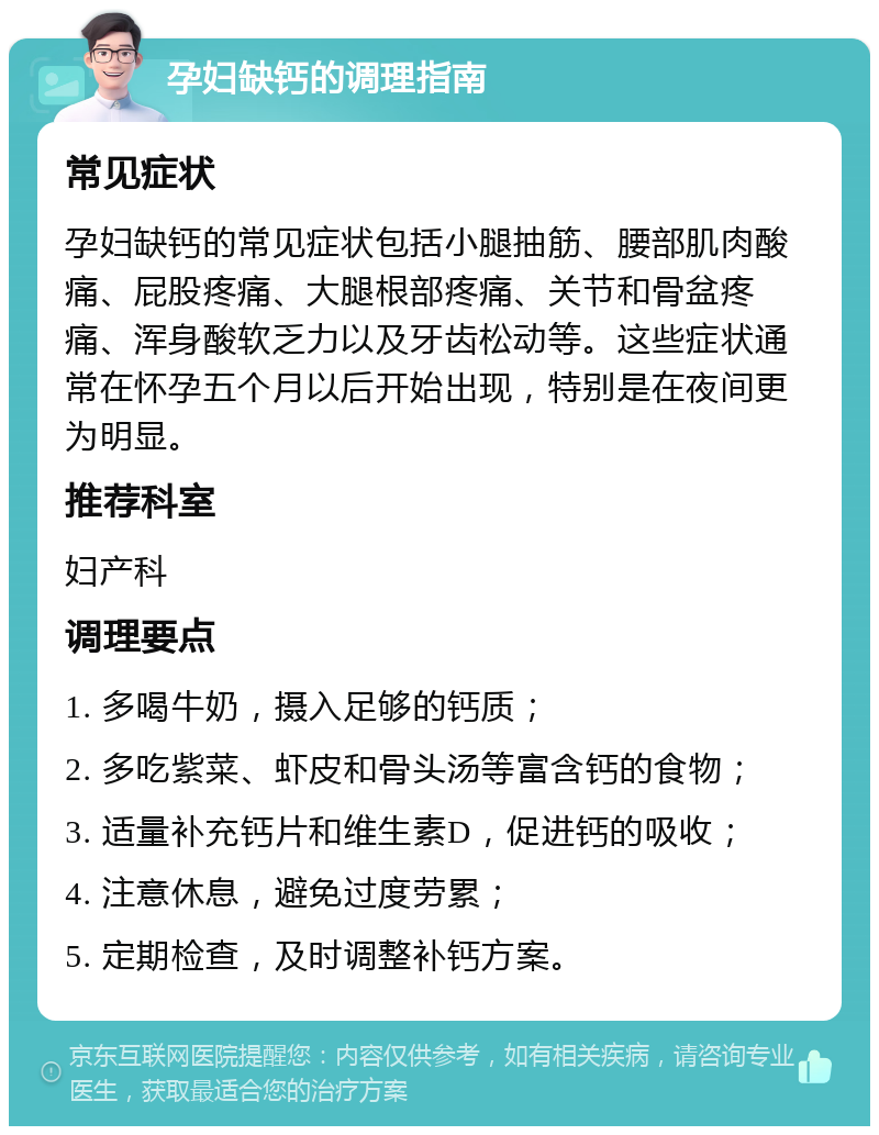 孕妇缺钙的调理指南 常见症状 孕妇缺钙的常见症状包括小腿抽筋、腰部肌肉酸痛、屁股疼痛、大腿根部疼痛、关节和骨盆疼痛、浑身酸软乏力以及牙齿松动等。这些症状通常在怀孕五个月以后开始出现，特别是在夜间更为明显。 推荐科室 妇产科 调理要点 1. 多喝牛奶，摄入足够的钙质； 2. 多吃紫菜、虾皮和骨头汤等富含钙的食物； 3. 适量补充钙片和维生素D，促进钙的吸收； 4. 注意休息，避免过度劳累； 5. 定期检查，及时调整补钙方案。