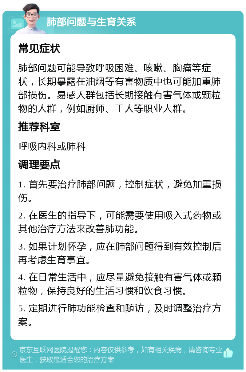 肺部问题与生育关系 常见症状 肺部问题可能导致呼吸困难、咳嗽、胸痛等症状，长期暴露在油烟等有害物质中也可能加重肺部损伤。易感人群包括长期接触有害气体或颗粒物的人群，例如厨师、工人等职业人群。 推荐科室 呼吸内科或肺科 调理要点 1. 首先要治疗肺部问题，控制症状，避免加重损伤。 2. 在医生的指导下，可能需要使用吸入式药物或其他治疗方法来改善肺功能。 3. 如果计划怀孕，应在肺部问题得到有效控制后再考虑生育事宜。 4. 在日常生活中，应尽量避免接触有害气体或颗粒物，保持良好的生活习惯和饮食习惯。 5. 定期进行肺功能检查和随访，及时调整治疗方案。