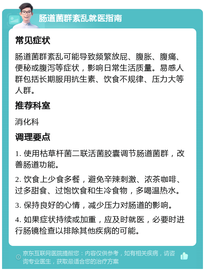 肠道菌群紊乱就医指南 常见症状 肠道菌群紊乱可能导致频繁放屁、腹胀、腹痛、便秘或腹泻等症状，影响日常生活质量。易感人群包括长期服用抗生素、饮食不规律、压力大等人群。 推荐科室 消化科 调理要点 1. 使用枯草杆菌二联活菌胶囊调节肠道菌群，改善肠道功能。 2. 饮食上少食多餐，避免辛辣刺激、浓茶咖啡、过多甜食、过饱饮食和生冷食物，多喝温热水。 3. 保持良好的心情，减少压力对肠道的影响。 4. 如果症状持续或加重，应及时就医，必要时进行肠镜检查以排除其他疾病的可能。