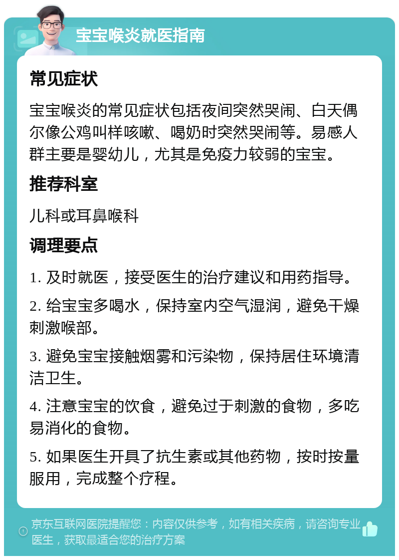 宝宝喉炎就医指南 常见症状 宝宝喉炎的常见症状包括夜间突然哭闹、白天偶尔像公鸡叫样咳嗽、喝奶时突然哭闹等。易感人群主要是婴幼儿，尤其是免疫力较弱的宝宝。 推荐科室 儿科或耳鼻喉科 调理要点 1. 及时就医，接受医生的治疗建议和用药指导。 2. 给宝宝多喝水，保持室内空气湿润，避免干燥刺激喉部。 3. 避免宝宝接触烟雾和污染物，保持居住环境清洁卫生。 4. 注意宝宝的饮食，避免过于刺激的食物，多吃易消化的食物。 5. 如果医生开具了抗生素或其他药物，按时按量服用，完成整个疗程。