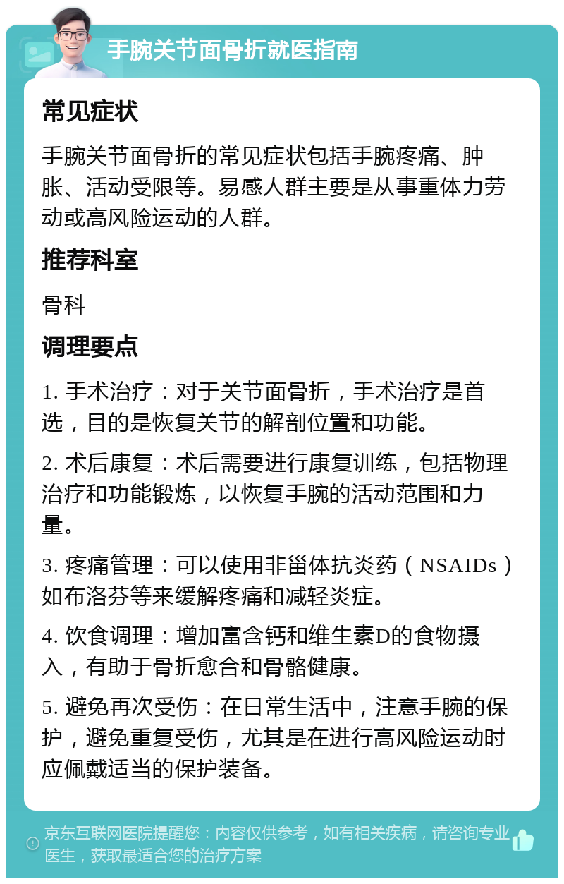 手腕关节面骨折就医指南 常见症状 手腕关节面骨折的常见症状包括手腕疼痛、肿胀、活动受限等。易感人群主要是从事重体力劳动或高风险运动的人群。 推荐科室 骨科 调理要点 1. 手术治疗：对于关节面骨折，手术治疗是首选，目的是恢复关节的解剖位置和功能。 2. 术后康复：术后需要进行康复训练，包括物理治疗和功能锻炼，以恢复手腕的活动范围和力量。 3. 疼痛管理：可以使用非甾体抗炎药（NSAIDs）如布洛芬等来缓解疼痛和减轻炎症。 4. 饮食调理：增加富含钙和维生素D的食物摄入，有助于骨折愈合和骨骼健康。 5. 避免再次受伤：在日常生活中，注意手腕的保护，避免重复受伤，尤其是在进行高风险运动时应佩戴适当的保护装备。