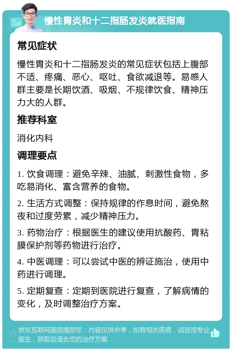 慢性胃炎和十二指肠发炎就医指南 常见症状 慢性胃炎和十二指肠发炎的常见症状包括上腹部不适、疼痛、恶心、呕吐、食欲减退等。易感人群主要是长期饮酒、吸烟、不规律饮食、精神压力大的人群。 推荐科室 消化内科 调理要点 1. 饮食调理：避免辛辣、油腻、刺激性食物，多吃易消化、富含营养的食物。 2. 生活方式调整：保持规律的作息时间，避免熬夜和过度劳累，减少精神压力。 3. 药物治疗：根据医生的建议使用抗酸药、胃粘膜保护剂等药物进行治疗。 4. 中医调理：可以尝试中医的辨证施治，使用中药进行调理。 5. 定期复查：定期到医院进行复查，了解病情的变化，及时调整治疗方案。