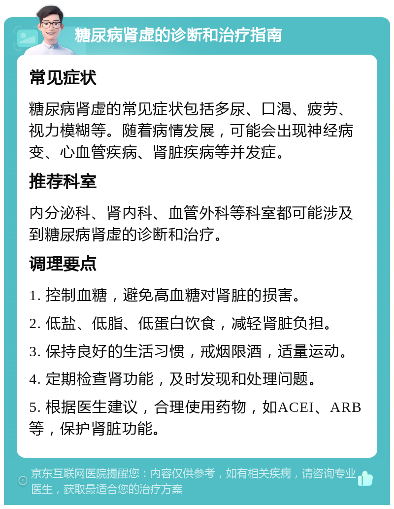 糖尿病肾虚的诊断和治疗指南 常见症状 糖尿病肾虚的常见症状包括多尿、口渴、疲劳、视力模糊等。随着病情发展，可能会出现神经病变、心血管疾病、肾脏疾病等并发症。 推荐科室 内分泌科、肾内科、血管外科等科室都可能涉及到糖尿病肾虚的诊断和治疗。 调理要点 1. 控制血糖，避免高血糖对肾脏的损害。 2. 低盐、低脂、低蛋白饮食，减轻肾脏负担。 3. 保持良好的生活习惯，戒烟限酒，适量运动。 4. 定期检查肾功能，及时发现和处理问题。 5. 根据医生建议，合理使用药物，如ACEI、ARB等，保护肾脏功能。