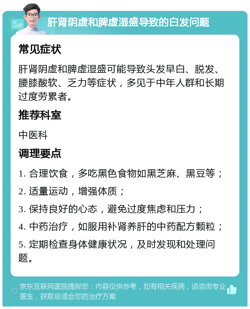 肝肾阴虚和脾虚湿盛导致的白发问题 常见症状 肝肾阴虚和脾虚湿盛可能导致头发早白、脱发、腰膝酸软、乏力等症状，多见于中年人群和长期过度劳累者。 推荐科室 中医科 调理要点 1. 合理饮食，多吃黑色食物如黑芝麻、黑豆等； 2. 适量运动，增强体质； 3. 保持良好的心态，避免过度焦虑和压力； 4. 中药治疗，如服用补肾养肝的中药配方颗粒； 5. 定期检查身体健康状况，及时发现和处理问题。