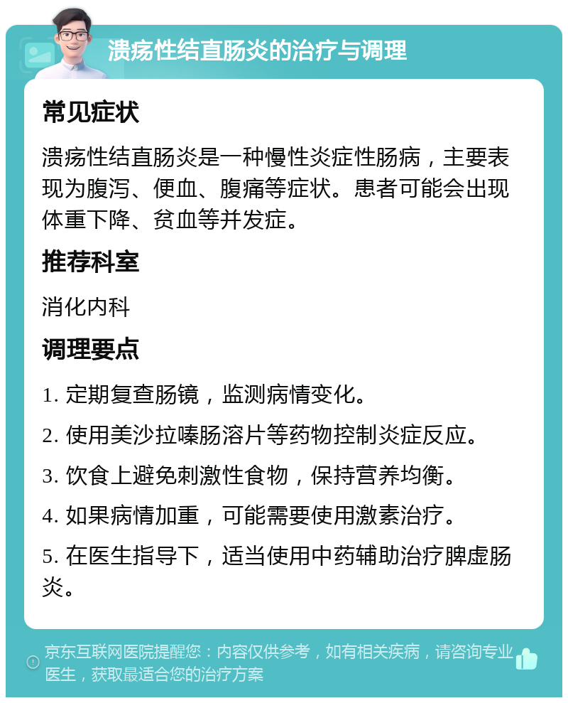 溃疡性结直肠炎的治疗与调理 常见症状 溃疡性结直肠炎是一种慢性炎症性肠病，主要表现为腹泻、便血、腹痛等症状。患者可能会出现体重下降、贫血等并发症。 推荐科室 消化内科 调理要点 1. 定期复查肠镜，监测病情变化。 2. 使用美沙拉嗪肠溶片等药物控制炎症反应。 3. 饮食上避免刺激性食物，保持营养均衡。 4. 如果病情加重，可能需要使用激素治疗。 5. 在医生指导下，适当使用中药辅助治疗脾虚肠炎。