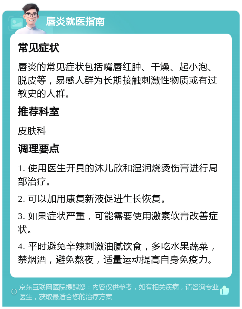 唇炎就医指南 常见症状 唇炎的常见症状包括嘴唇红肿、干燥、起小泡、脱皮等，易感人群为长期接触刺激性物质或有过敏史的人群。 推荐科室 皮肤科 调理要点 1. 使用医生开具的沐儿欣和湿润烧烫伤膏进行局部治疗。 2. 可以加用康复新液促进生长恢复。 3. 如果症状严重，可能需要使用激素软膏改善症状。 4. 平时避免辛辣刺激油腻饮食，多吃水果蔬菜，禁烟酒，避免熬夜，适量运动提高自身免疫力。