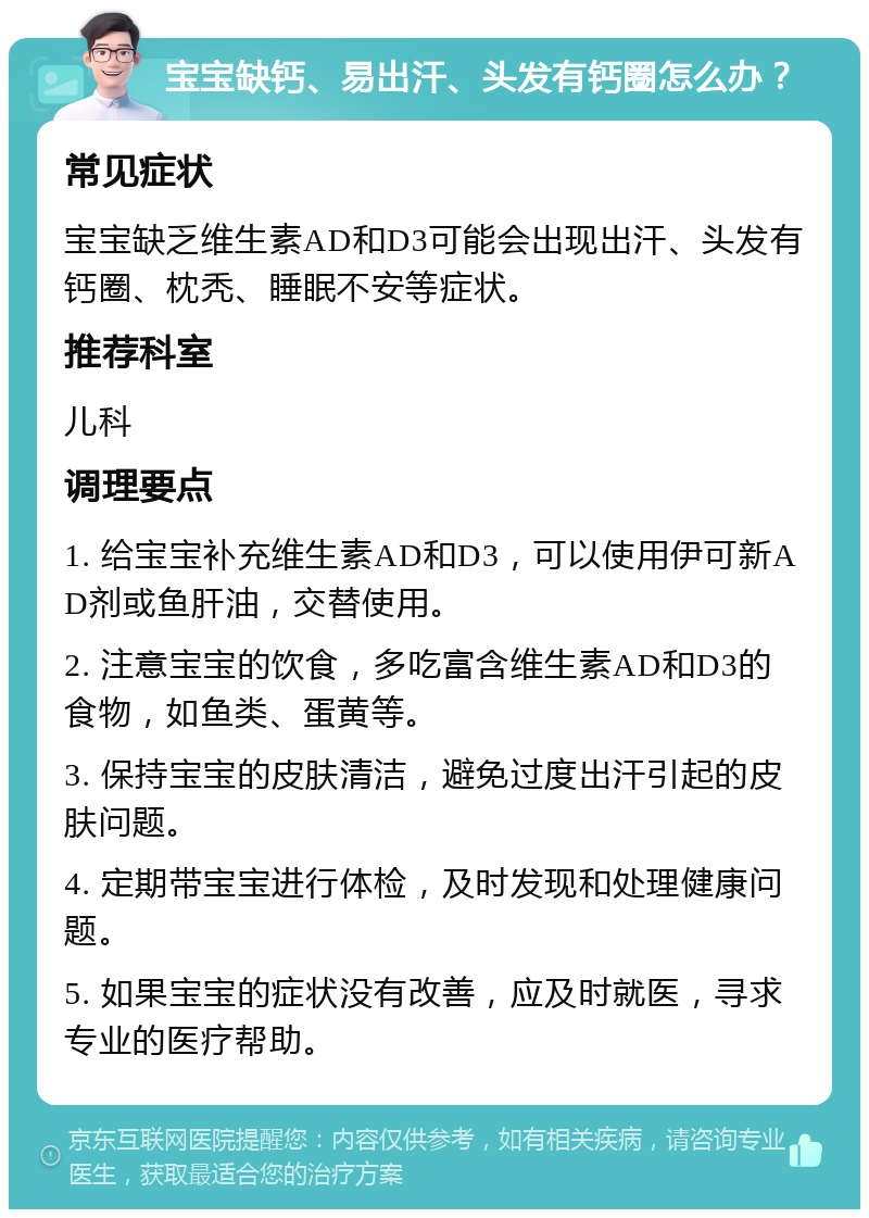 宝宝缺钙、易出汗、头发有钙圈怎么办？ 常见症状 宝宝缺乏维生素AD和D3可能会出现出汗、头发有钙圈、枕秃、睡眠不安等症状。 推荐科室 儿科 调理要点 1. 给宝宝补充维生素AD和D3，可以使用伊可新AD剂或鱼肝油，交替使用。 2. 注意宝宝的饮食，多吃富含维生素AD和D3的食物，如鱼类、蛋黄等。 3. 保持宝宝的皮肤清洁，避免过度出汗引起的皮肤问题。 4. 定期带宝宝进行体检，及时发现和处理健康问题。 5. 如果宝宝的症状没有改善，应及时就医，寻求专业的医疗帮助。