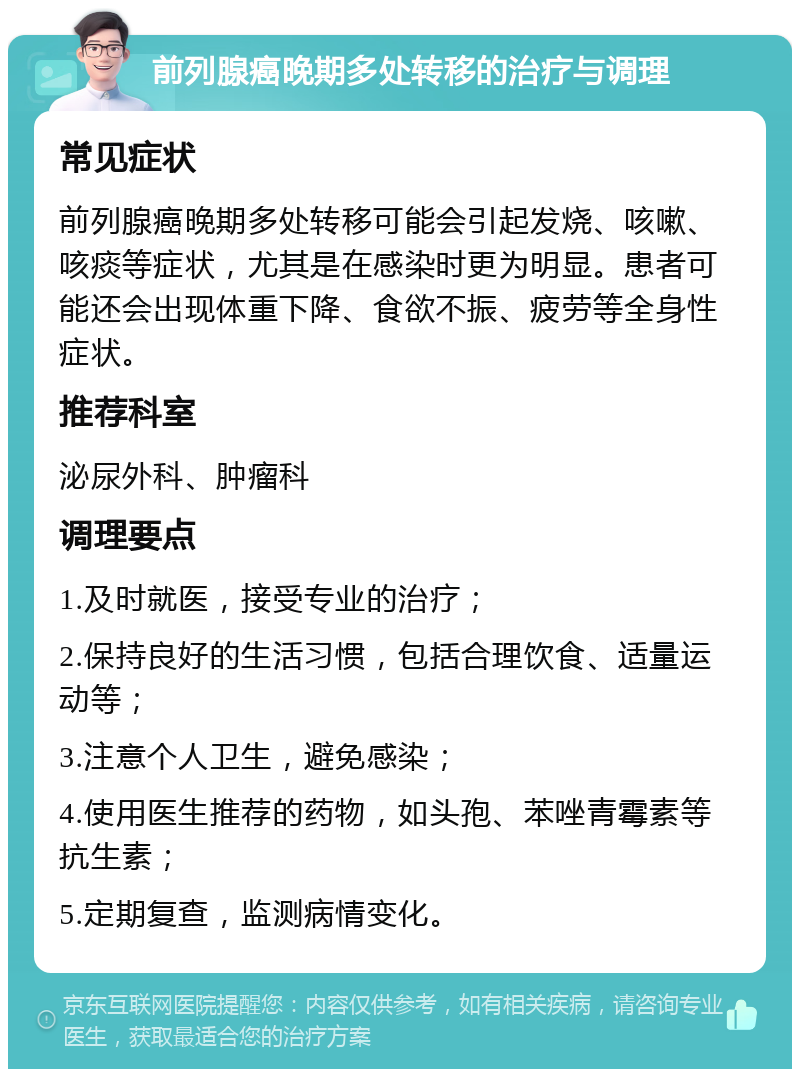 前列腺癌晚期多处转移的治疗与调理 常见症状 前列腺癌晚期多处转移可能会引起发烧、咳嗽、咳痰等症状，尤其是在感染时更为明显。患者可能还会出现体重下降、食欲不振、疲劳等全身性症状。 推荐科室 泌尿外科、肿瘤科 调理要点 1.及时就医，接受专业的治疗； 2.保持良好的生活习惯，包括合理饮食、适量运动等； 3.注意个人卫生，避免感染； 4.使用医生推荐的药物，如头孢、苯唑青霉素等抗生素； 5.定期复查，监测病情变化。