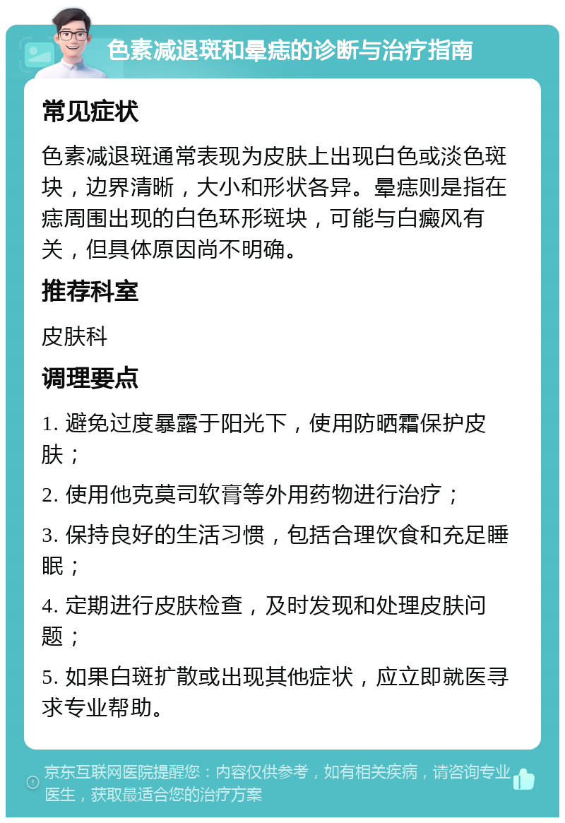 色素减退斑和晕痣的诊断与治疗指南 常见症状 色素减退斑通常表现为皮肤上出现白色或淡色斑块，边界清晰，大小和形状各异。晕痣则是指在痣周围出现的白色环形斑块，可能与白癜风有关，但具体原因尚不明确。 推荐科室 皮肤科 调理要点 1. 避免过度暴露于阳光下，使用防晒霜保护皮肤； 2. 使用他克莫司软膏等外用药物进行治疗； 3. 保持良好的生活习惯，包括合理饮食和充足睡眠； 4. 定期进行皮肤检查，及时发现和处理皮肤问题； 5. 如果白斑扩散或出现其他症状，应立即就医寻求专业帮助。