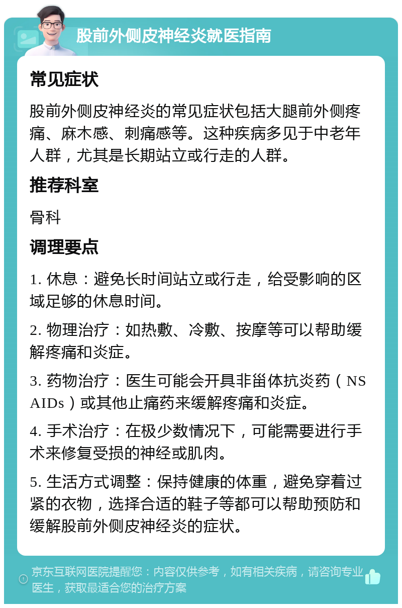 股前外侧皮神经炎就医指南 常见症状 股前外侧皮神经炎的常见症状包括大腿前外侧疼痛、麻木感、刺痛感等。这种疾病多见于中老年人群，尤其是长期站立或行走的人群。 推荐科室 骨科 调理要点 1. 休息：避免长时间站立或行走，给受影响的区域足够的休息时间。 2. 物理治疗：如热敷、冷敷、按摩等可以帮助缓解疼痛和炎症。 3. 药物治疗：医生可能会开具非甾体抗炎药（NSAIDs）或其他止痛药来缓解疼痛和炎症。 4. 手术治疗：在极少数情况下，可能需要进行手术来修复受损的神经或肌肉。 5. 生活方式调整：保持健康的体重，避免穿着过紧的衣物，选择合适的鞋子等都可以帮助预防和缓解股前外侧皮神经炎的症状。