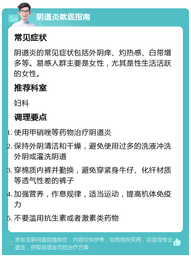 阴道炎就医指南 常见症状 阴道炎的常见症状包括外阴痒、灼热感、白带增多等。易感人群主要是女性，尤其是性生活活跃的女性。 推荐科室 妇科 调理要点 使用甲硝唑等药物治疗阴道炎 保持外阴清洁和干燥，避免使用过多的洗液冲洗外阴或灌洗阴道 穿棉质内裤并勤换，避免穿紧身牛仔、化纤材质等透气性差的裤子 加强营养，作息规律，适当运动，提高机体免疫力 不要滥用抗生素或者激素类药物