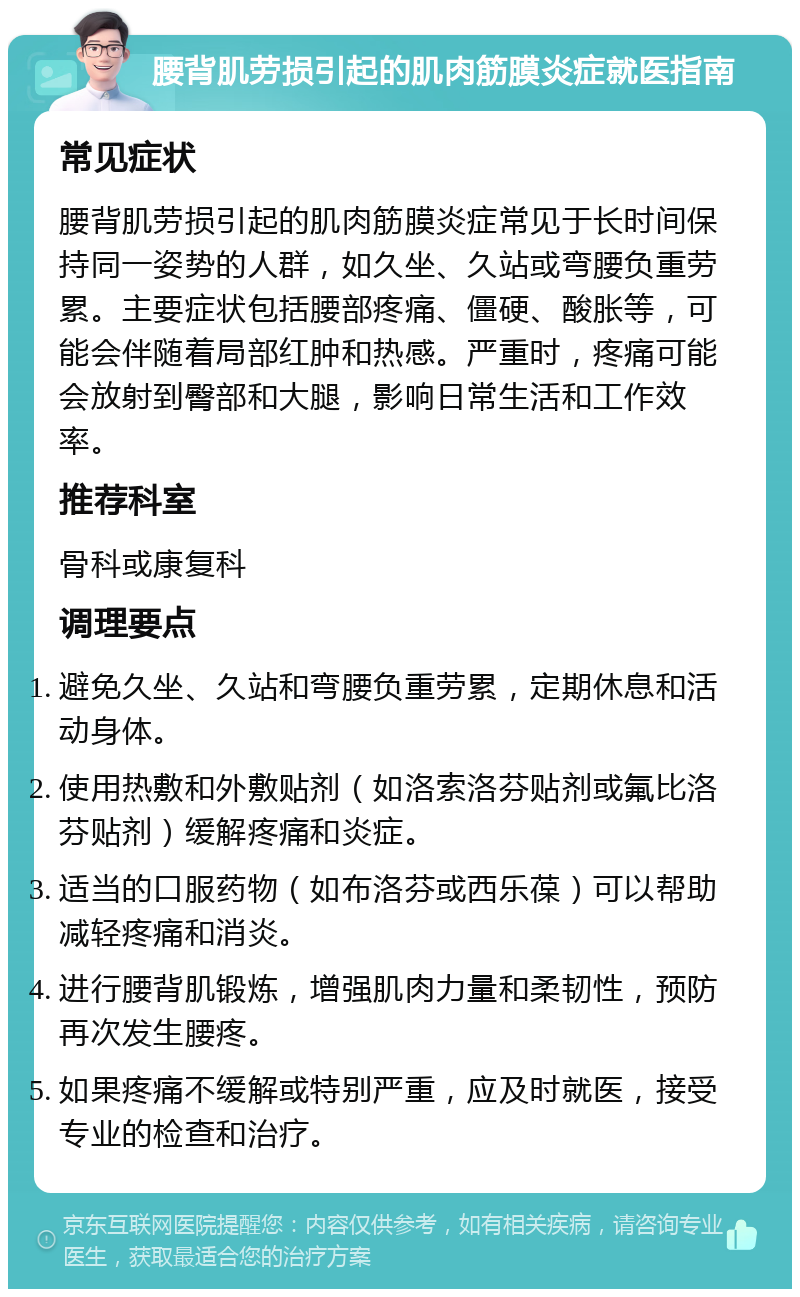 腰背肌劳损引起的肌肉筋膜炎症就医指南 常见症状 腰背肌劳损引起的肌肉筋膜炎症常见于长时间保持同一姿势的人群，如久坐、久站或弯腰负重劳累。主要症状包括腰部疼痛、僵硬、酸胀等，可能会伴随着局部红肿和热感。严重时，疼痛可能会放射到臀部和大腿，影响日常生活和工作效率。 推荐科室 骨科或康复科 调理要点 避免久坐、久站和弯腰负重劳累，定期休息和活动身体。 使用热敷和外敷贴剂（如洛索洛芬贴剂或氟比洛芬贴剂）缓解疼痛和炎症。 适当的口服药物（如布洛芬或西乐葆）可以帮助减轻疼痛和消炎。 进行腰背肌锻炼，增强肌肉力量和柔韧性，预防再次发生腰疼。 如果疼痛不缓解或特别严重，应及时就医，接受专业的检查和治疗。