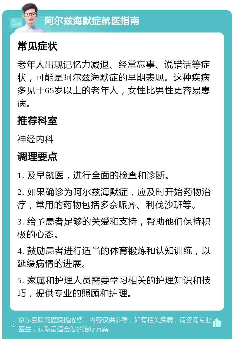 阿尔兹海默症就医指南 常见症状 老年人出现记忆力减退、经常忘事、说错话等症状，可能是阿尔兹海默症的早期表现。这种疾病多见于65岁以上的老年人，女性比男性更容易患病。 推荐科室 神经内科 调理要点 1. 及早就医，进行全面的检查和诊断。 2. 如果确诊为阿尔兹海默症，应及时开始药物治疗，常用的药物包括多奈哌齐、利伐沙班等。 3. 给予患者足够的关爱和支持，帮助他们保持积极的心态。 4. 鼓励患者进行适当的体育锻炼和认知训练，以延缓病情的进展。 5. 家属和护理人员需要学习相关的护理知识和技巧，提供专业的照顾和护理。