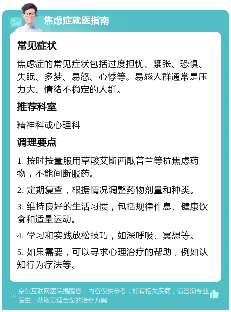 焦虑症就医指南 常见症状 焦虑症的常见症状包括过度担忧、紧张、恐惧、失眠、多梦、易怒、心悸等。易感人群通常是压力大、情绪不稳定的人群。 推荐科室 精神科或心理科 调理要点 1. 按时按量服用草酸艾斯西酞普兰等抗焦虑药物，不能间断服药。 2. 定期复查，根据情况调整药物剂量和种类。 3. 维持良好的生活习惯，包括规律作息、健康饮食和适量运动。 4. 学习和实践放松技巧，如深呼吸、冥想等。 5. 如果需要，可以寻求心理治疗的帮助，例如认知行为疗法等。