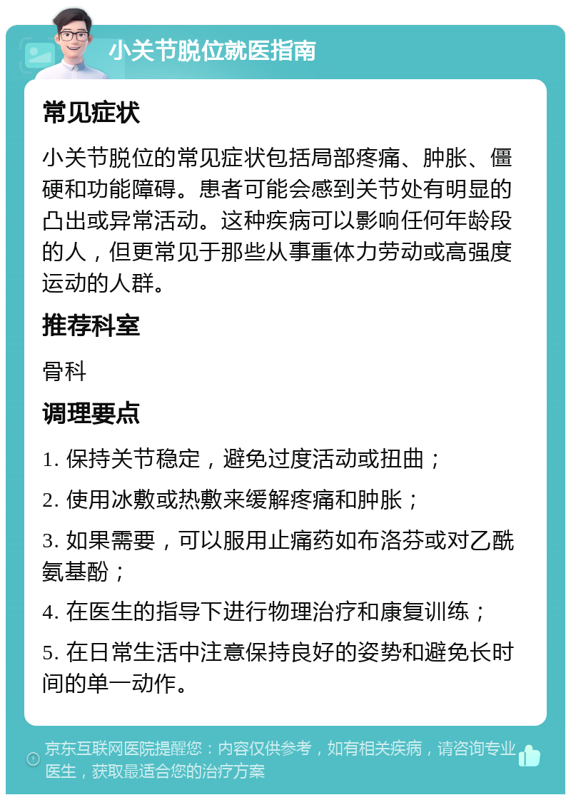 小关节脱位就医指南 常见症状 小关节脱位的常见症状包括局部疼痛、肿胀、僵硬和功能障碍。患者可能会感到关节处有明显的凸出或异常活动。这种疾病可以影响任何年龄段的人，但更常见于那些从事重体力劳动或高强度运动的人群。 推荐科室 骨科 调理要点 1. 保持关节稳定，避免过度活动或扭曲； 2. 使用冰敷或热敷来缓解疼痛和肿胀； 3. 如果需要，可以服用止痛药如布洛芬或对乙酰氨基酚； 4. 在医生的指导下进行物理治疗和康复训练； 5. 在日常生活中注意保持良好的姿势和避免长时间的单一动作。