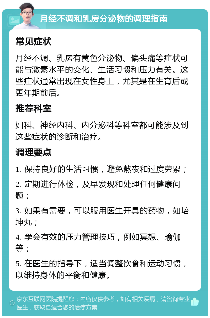 月经不调和乳房分泌物的调理指南 常见症状 月经不调、乳房有黄色分泌物、偏头痛等症状可能与激素水平的变化、生活习惯和压力有关。这些症状通常出现在女性身上，尤其是在生育后或更年期前后。 推荐科室 妇科、神经内科、内分泌科等科室都可能涉及到这些症状的诊断和治疗。 调理要点 1. 保持良好的生活习惯，避免熬夜和过度劳累； 2. 定期进行体检，及早发现和处理任何健康问题； 3. 如果有需要，可以服用医生开具的药物，如培坤丸； 4. 学会有效的压力管理技巧，例如冥想、瑜伽等； 5. 在医生的指导下，适当调整饮食和运动习惯，以维持身体的平衡和健康。