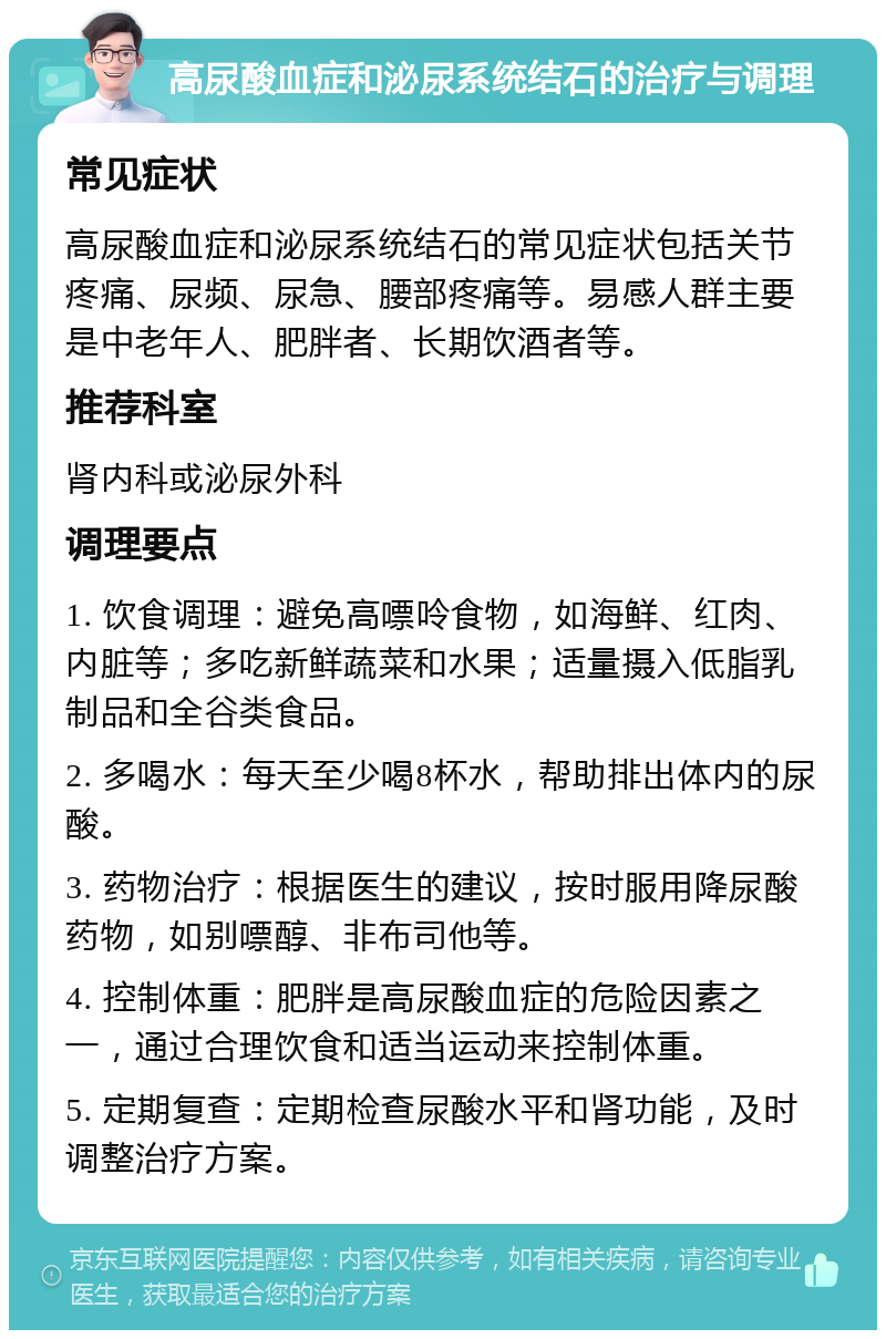 高尿酸血症和泌尿系统结石的治疗与调理 常见症状 高尿酸血症和泌尿系统结石的常见症状包括关节疼痛、尿频、尿急、腰部疼痛等。易感人群主要是中老年人、肥胖者、长期饮酒者等。 推荐科室 肾内科或泌尿外科 调理要点 1. 饮食调理：避免高嘌呤食物，如海鲜、红肉、内脏等；多吃新鲜蔬菜和水果；适量摄入低脂乳制品和全谷类食品。 2. 多喝水：每天至少喝8杯水，帮助排出体内的尿酸。 3. 药物治疗：根据医生的建议，按时服用降尿酸药物，如别嘌醇、非布司他等。 4. 控制体重：肥胖是高尿酸血症的危险因素之一，通过合理饮食和适当运动来控制体重。 5. 定期复查：定期检查尿酸水平和肾功能，及时调整治疗方案。