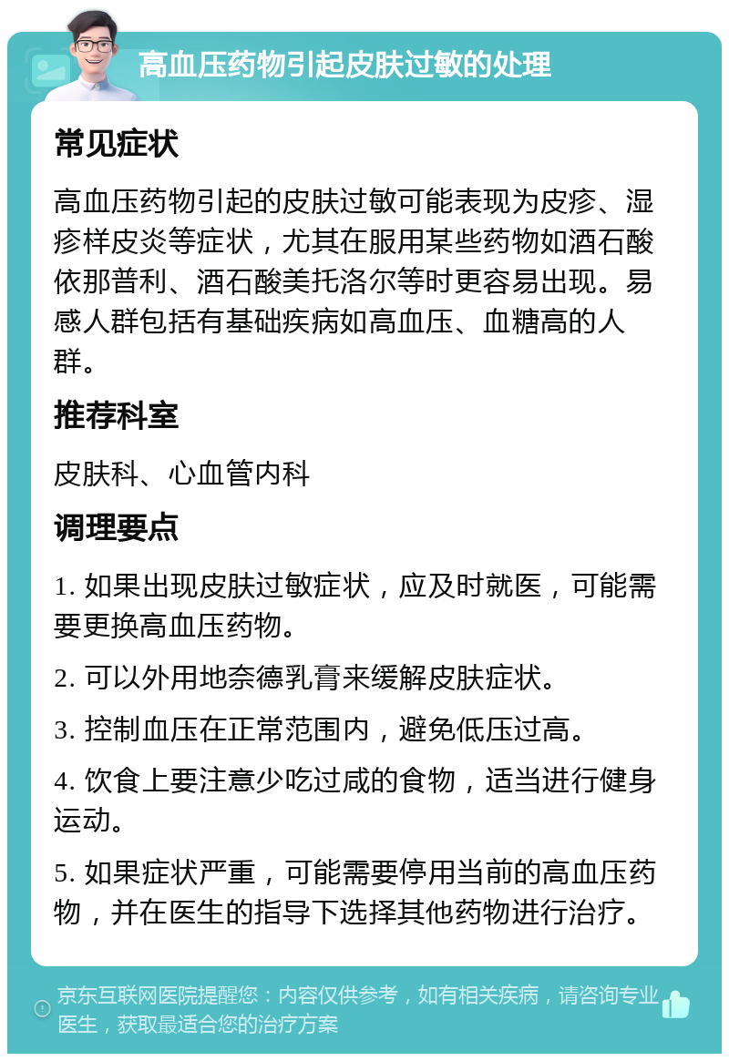 高血压药物引起皮肤过敏的处理 常见症状 高血压药物引起的皮肤过敏可能表现为皮疹、湿疹样皮炎等症状，尤其在服用某些药物如酒石酸依那普利、酒石酸美托洛尔等时更容易出现。易感人群包括有基础疾病如高血压、血糖高的人群。 推荐科室 皮肤科、心血管内科 调理要点 1. 如果出现皮肤过敏症状，应及时就医，可能需要更换高血压药物。 2. 可以外用地奈德乳膏来缓解皮肤症状。 3. 控制血压在正常范围内，避免低压过高。 4. 饮食上要注意少吃过咸的食物，适当进行健身运动。 5. 如果症状严重，可能需要停用当前的高血压药物，并在医生的指导下选择其他药物进行治疗。