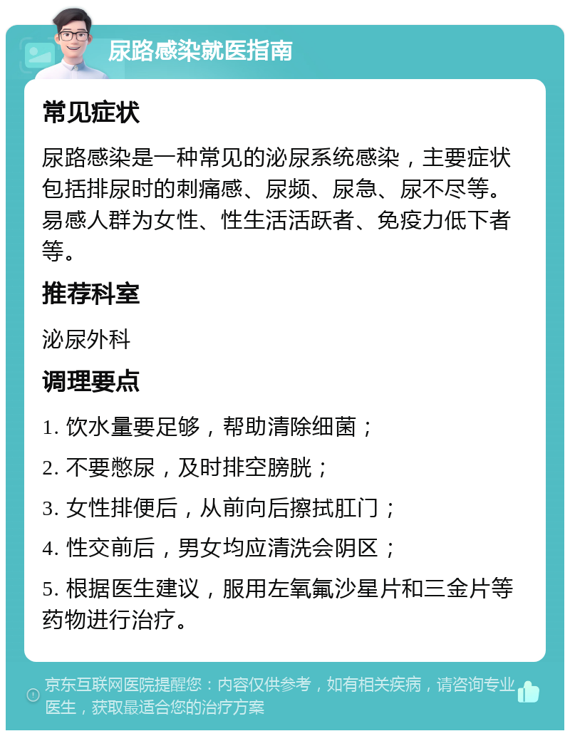 尿路感染就医指南 常见症状 尿路感染是一种常见的泌尿系统感染，主要症状包括排尿时的刺痛感、尿频、尿急、尿不尽等。易感人群为女性、性生活活跃者、免疫力低下者等。 推荐科室 泌尿外科 调理要点 1. 饮水量要足够，帮助清除细菌； 2. 不要憋尿，及时排空膀胱； 3. 女性排便后，从前向后擦拭肛门； 4. 性交前后，男女均应清洗会阴区； 5. 根据医生建议，服用左氧氟沙星片和三金片等药物进行治疗。