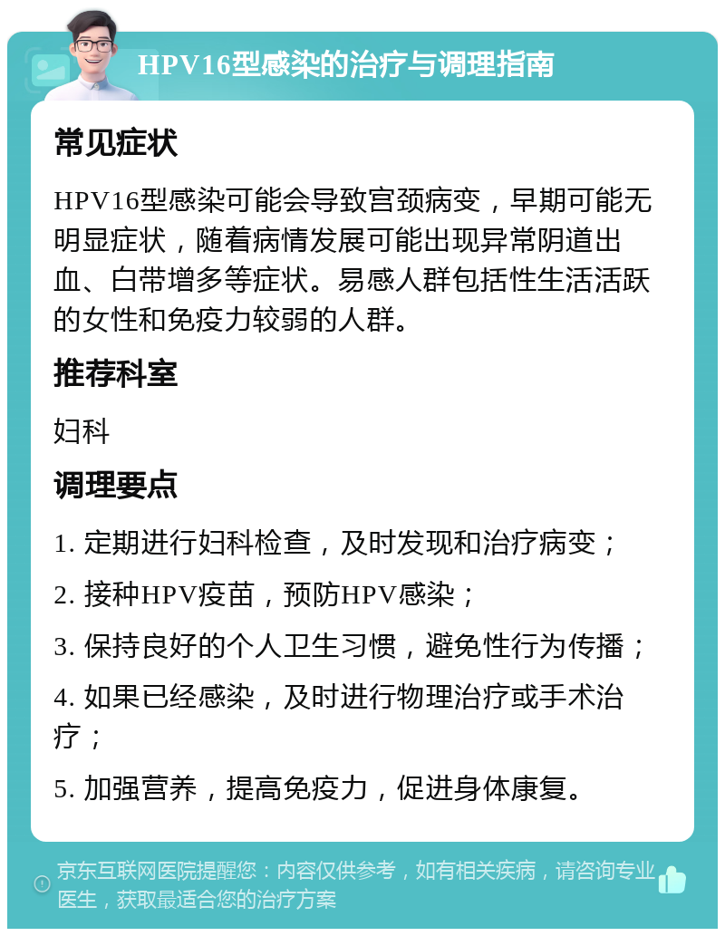 HPV16型感染的治疗与调理指南 常见症状 HPV16型感染可能会导致宫颈病变，早期可能无明显症状，随着病情发展可能出现异常阴道出血、白带增多等症状。易感人群包括性生活活跃的女性和免疫力较弱的人群。 推荐科室 妇科 调理要点 1. 定期进行妇科检查，及时发现和治疗病变； 2. 接种HPV疫苗，预防HPV感染； 3. 保持良好的个人卫生习惯，避免性行为传播； 4. 如果已经感染，及时进行物理治疗或手术治疗； 5. 加强营养，提高免疫力，促进身体康复。