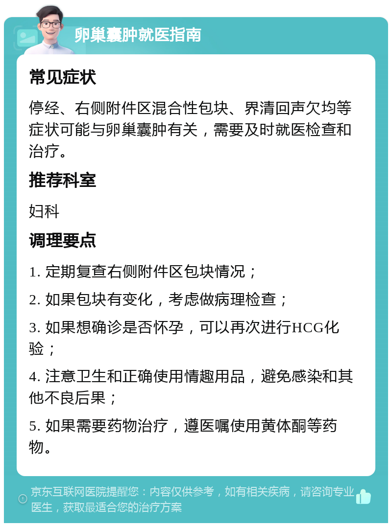 卵巢囊肿就医指南 常见症状 停经、右侧附件区混合性包块、界清回声欠均等症状可能与卵巢囊肿有关，需要及时就医检查和治疗。 推荐科室 妇科 调理要点 1. 定期复查右侧附件区包块情况； 2. 如果包块有变化，考虑做病理检查； 3. 如果想确诊是否怀孕，可以再次进行HCG化验； 4. 注意卫生和正确使用情趣用品，避免感染和其他不良后果； 5. 如果需要药物治疗，遵医嘱使用黄体酮等药物。