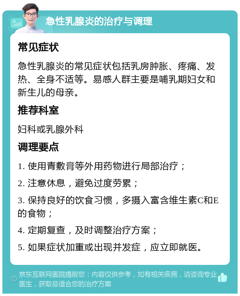 急性乳腺炎的治疗与调理 常见症状 急性乳腺炎的常见症状包括乳房肿胀、疼痛、发热、全身不适等。易感人群主要是哺乳期妇女和新生儿的母亲。 推荐科室 妇科或乳腺外科 调理要点 1. 使用青敷膏等外用药物进行局部治疗； 2. 注意休息，避免过度劳累； 3. 保持良好的饮食习惯，多摄入富含维生素C和E的食物； 4. 定期复查，及时调整治疗方案； 5. 如果症状加重或出现并发症，应立即就医。