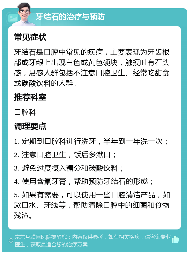 牙结石的治疗与预防 常见症状 牙结石是口腔中常见的疾病，主要表现为牙齿根部或牙龈上出现白色或黄色硬块，触摸时有石头感，易感人群包括不注意口腔卫生、经常吃甜食或碳酸饮料的人群。 推荐科室 口腔科 调理要点 1. 定期到口腔科进行洗牙，半年到一年洗一次； 2. 注意口腔卫生，饭后多漱口； 3. 避免过度摄入糖分和碳酸饮料； 4. 使用含氟牙膏，帮助预防牙结石的形成； 5. 如果有需要，可以使用一些口腔清洁产品，如漱口水、牙线等，帮助清除口腔中的细菌和食物残渣。