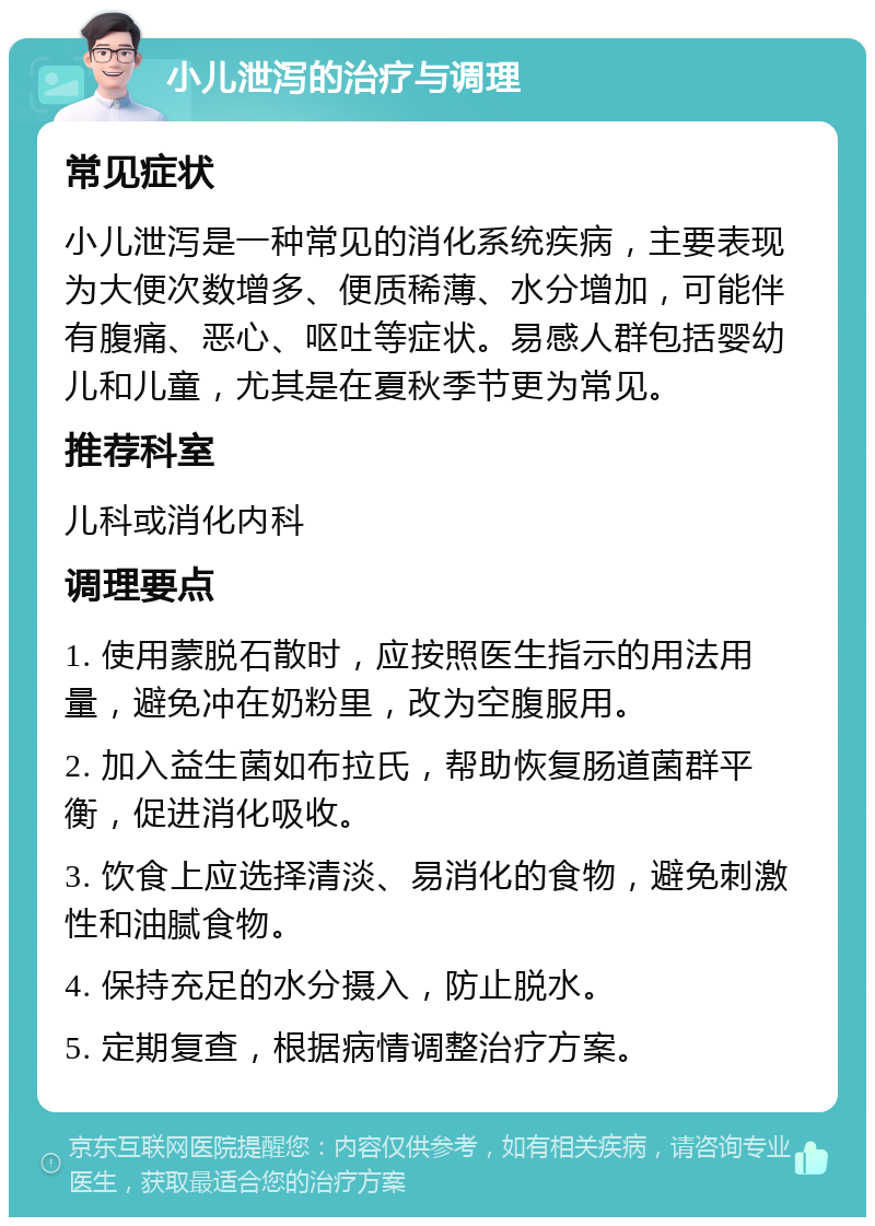 小儿泄泻的治疗与调理 常见症状 小儿泄泻是一种常见的消化系统疾病，主要表现为大便次数增多、便质稀薄、水分增加，可能伴有腹痛、恶心、呕吐等症状。易感人群包括婴幼儿和儿童，尤其是在夏秋季节更为常见。 推荐科室 儿科或消化内科 调理要点 1. 使用蒙脱石散时，应按照医生指示的用法用量，避免冲在奶粉里，改为空腹服用。 2. 加入益生菌如布拉氏，帮助恢复肠道菌群平衡，促进消化吸收。 3. 饮食上应选择清淡、易消化的食物，避免刺激性和油腻食物。 4. 保持充足的水分摄入，防止脱水。 5. 定期复查，根据病情调整治疗方案。