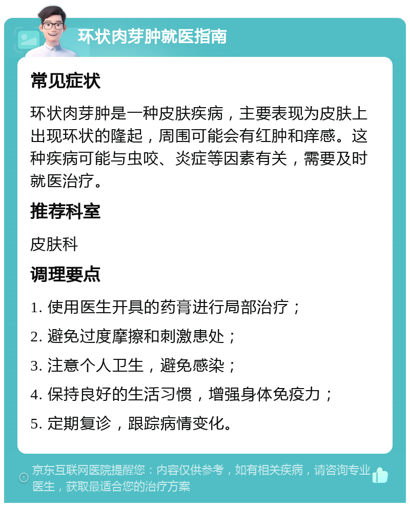 环状肉芽肿就医指南 常见症状 环状肉芽肿是一种皮肤疾病，主要表现为皮肤上出现环状的隆起，周围可能会有红肿和痒感。这种疾病可能与虫咬、炎症等因素有关，需要及时就医治疗。 推荐科室 皮肤科 调理要点 1. 使用医生开具的药膏进行局部治疗； 2. 避免过度摩擦和刺激患处； 3. 注意个人卫生，避免感染； 4. 保持良好的生活习惯，增强身体免疫力； 5. 定期复诊，跟踪病情变化。