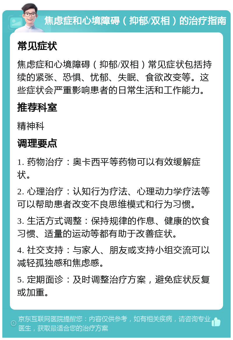 焦虑症和心境障碍（抑郁/双相）的治疗指南 常见症状 焦虑症和心境障碍（抑郁/双相）常见症状包括持续的紧张、恐惧、忧郁、失眠、食欲改变等。这些症状会严重影响患者的日常生活和工作能力。 推荐科室 精神科 调理要点 1. 药物治疗：奥卡西平等药物可以有效缓解症状。 2. 心理治疗：认知行为疗法、心理动力学疗法等可以帮助患者改变不良思维模式和行为习惯。 3. 生活方式调整：保持规律的作息、健康的饮食习惯、适量的运动等都有助于改善症状。 4. 社交支持：与家人、朋友或支持小组交流可以减轻孤独感和焦虑感。 5. 定期面诊：及时调整治疗方案，避免症状反复或加重。