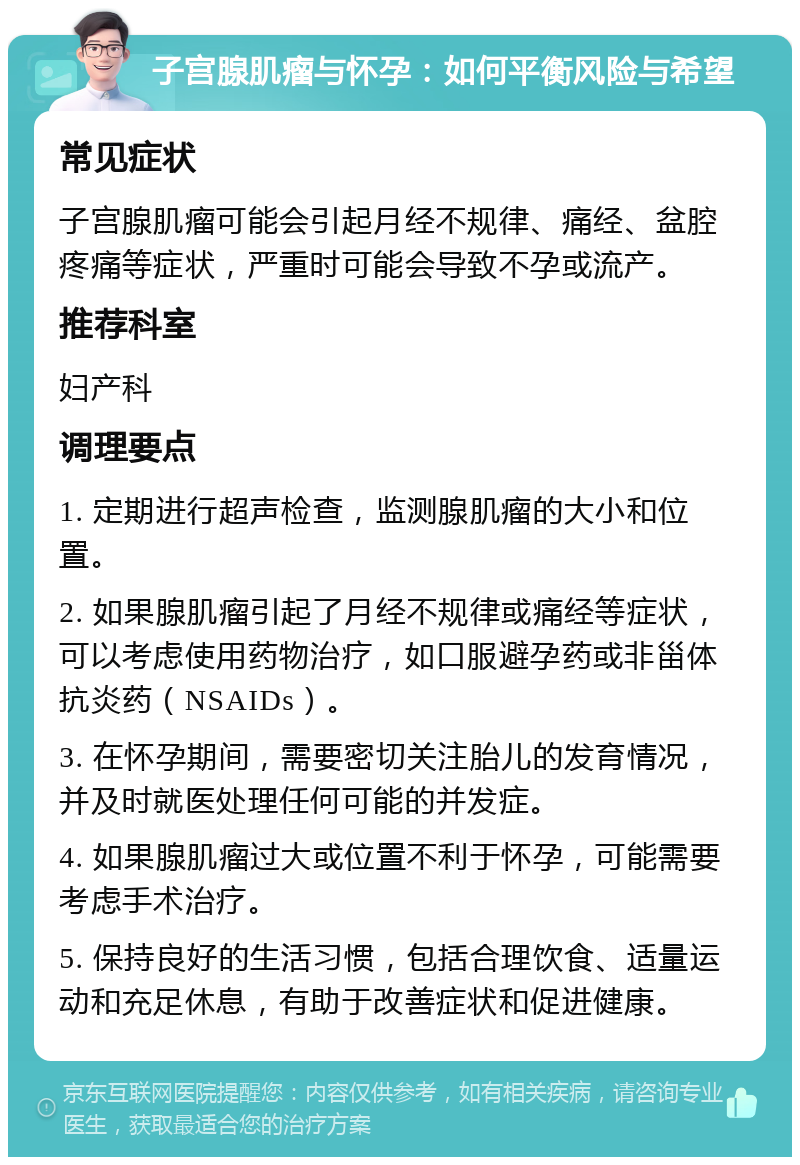 子宫腺肌瘤与怀孕：如何平衡风险与希望 常见症状 子宫腺肌瘤可能会引起月经不规律、痛经、盆腔疼痛等症状，严重时可能会导致不孕或流产。 推荐科室 妇产科 调理要点 1. 定期进行超声检查，监测腺肌瘤的大小和位置。 2. 如果腺肌瘤引起了月经不规律或痛经等症状，可以考虑使用药物治疗，如口服避孕药或非甾体抗炎药（NSAIDs）。 3. 在怀孕期间，需要密切关注胎儿的发育情况，并及时就医处理任何可能的并发症。 4. 如果腺肌瘤过大或位置不利于怀孕，可能需要考虑手术治疗。 5. 保持良好的生活习惯，包括合理饮食、适量运动和充足休息，有助于改善症状和促进健康。