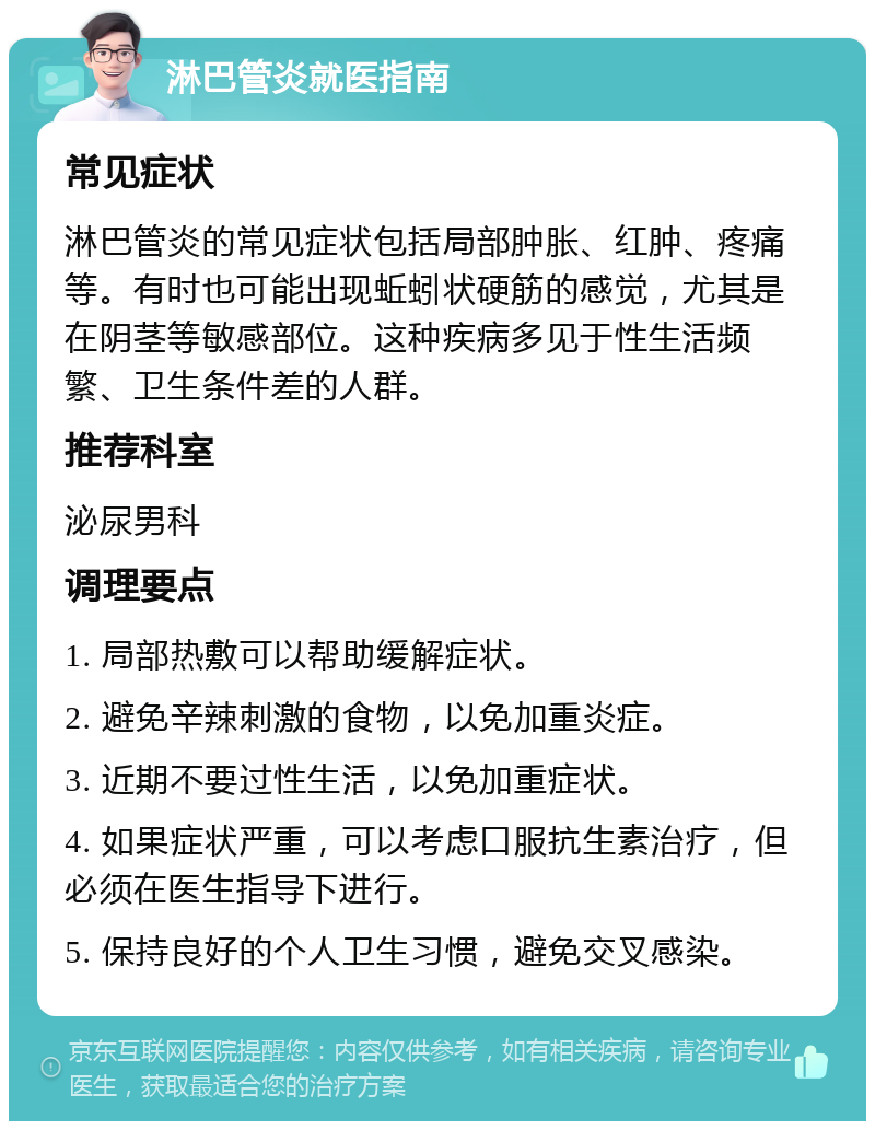 淋巴管炎就医指南 常见症状 淋巴管炎的常见症状包括局部肿胀、红肿、疼痛等。有时也可能出现蚯蚓状硬筋的感觉，尤其是在阴茎等敏感部位。这种疾病多见于性生活频繁、卫生条件差的人群。 推荐科室 泌尿男科 调理要点 1. 局部热敷可以帮助缓解症状。 2. 避免辛辣刺激的食物，以免加重炎症。 3. 近期不要过性生活，以免加重症状。 4. 如果症状严重，可以考虑口服抗生素治疗，但必须在医生指导下进行。 5. 保持良好的个人卫生习惯，避免交叉感染。