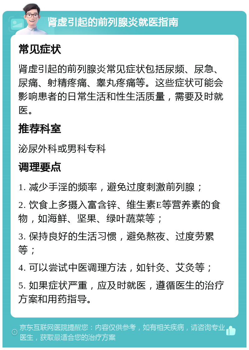 肾虚引起的前列腺炎就医指南 常见症状 肾虚引起的前列腺炎常见症状包括尿频、尿急、尿痛、射精疼痛、睾丸疼痛等。这些症状可能会影响患者的日常生活和性生活质量，需要及时就医。 推荐科室 泌尿外科或男科专科 调理要点 1. 减少手淫的频率，避免过度刺激前列腺； 2. 饮食上多摄入富含锌、维生素E等营养素的食物，如海鲜、坚果、绿叶蔬菜等； 3. 保持良好的生活习惯，避免熬夜、过度劳累等； 4. 可以尝试中医调理方法，如针灸、艾灸等； 5. 如果症状严重，应及时就医，遵循医生的治疗方案和用药指导。